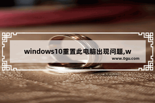 windows10重置此电脑出现问题,window10重置电脑时出现问题,未执行任何更改