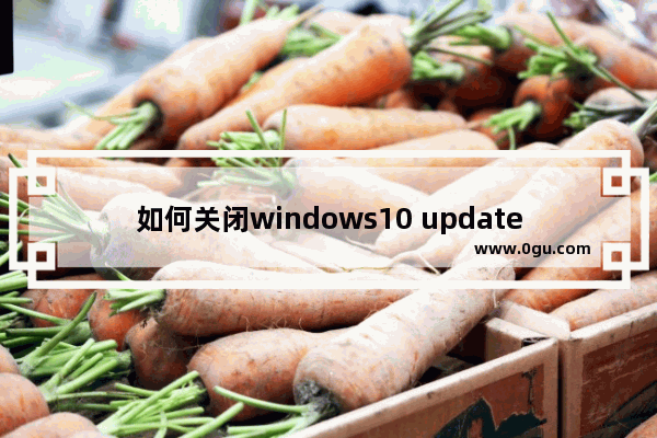 如何关闭windows10 update自动更新,win10如何关闭update更新