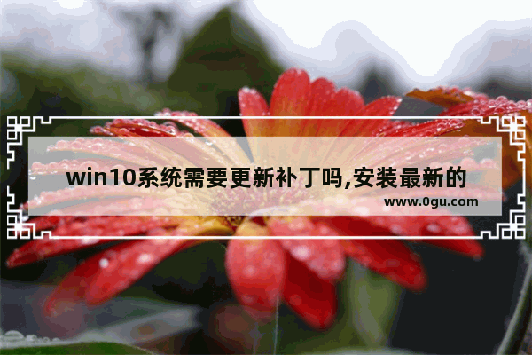 win10系统需要更新补丁吗,安装最新的win10系统,还需要打补丁吗