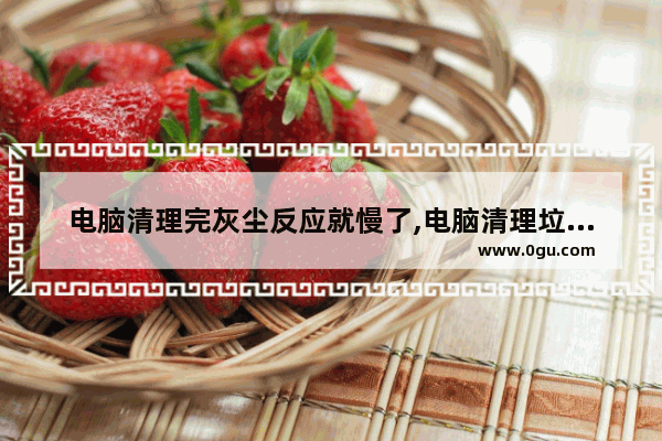 电脑清理完灰尘反应就慢了,电脑清理垃圾很慢