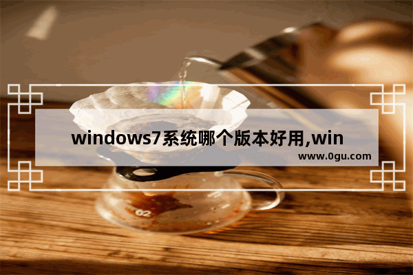 windows7系统哪个版本好用,win7操作系统哪个版本好