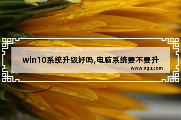 win10系统升级好吗,电脑系统要不要升级win10