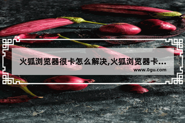 火狐浏览器很卡怎么解决,火狐浏览器卡顿怎么解决