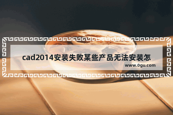 cad2014安装失败某些产品无法安装怎么办,autocad2014安装完成某些产品无法安装 1