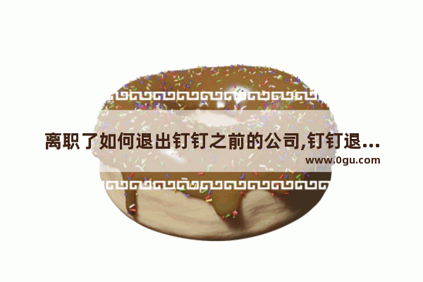 离职了如何退出钉钉之前的公司,钉钉退出以前公司如何操作