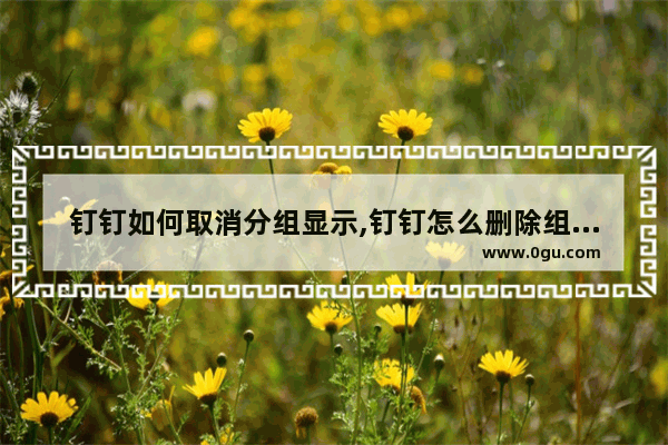 钉钉如何取消分组显示,钉钉怎么删除组织架构下的分组