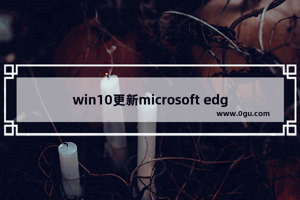 win10更新microsoft edge,win10各版本占有率