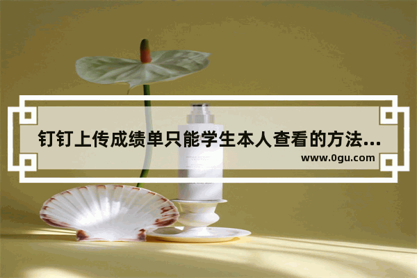 钉钉上传成绩单只能学生本人查看的方法,钉钉上传成绩单提示null