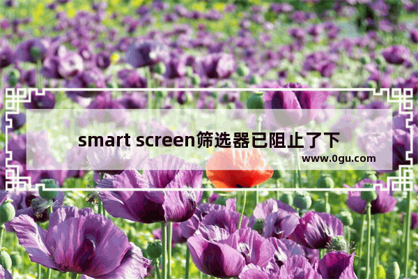 smart screen筛选器已阻止了下载,smartscreen筛选器关闭不了怎么办