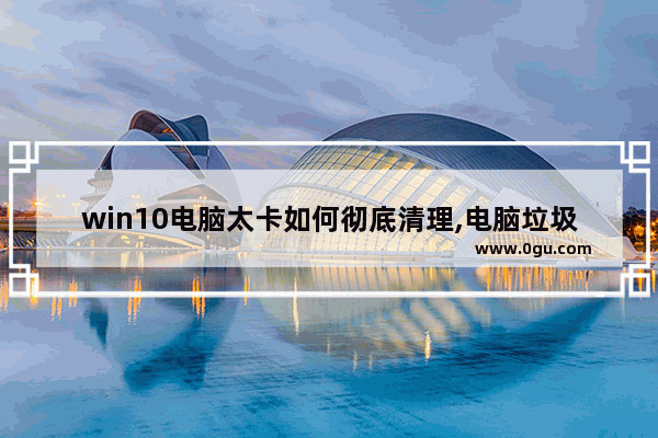 win10电脑太卡如何彻底清理,电脑垃圾太多怎么才能清干净Windows10