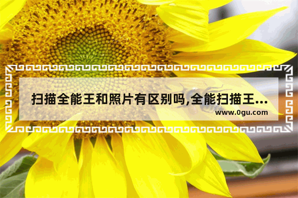 扫描全能王和照片有区别吗,全能扫描王和扫描全能王有什么区别