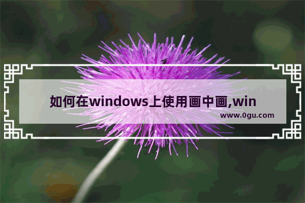 如何在windows上使用画中画,win10浏览器画中画