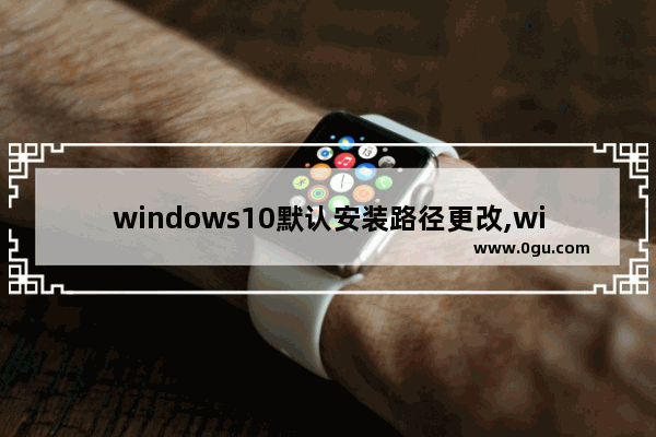 windows10默认安装路径更改,win10怎么修改默认保存路径