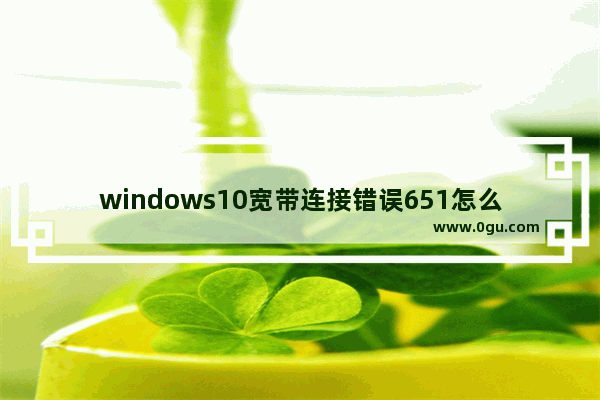 windows10宽带连接错误651怎么解决,Win10宽带错误651最简单解决方法 1