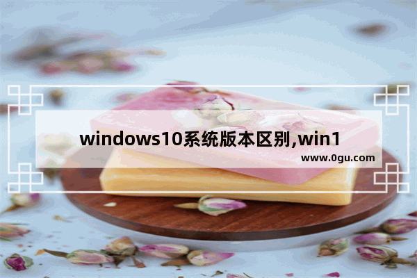 windows10系统版本区别,win10系统不同版本的区别