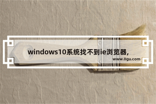 windows10系统找不到ie浏览器,windows10怎么找不到ie浏览器