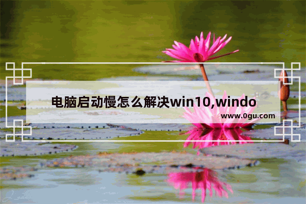 电脑启动慢怎么解决win10,windows10开机启动慢如何解决