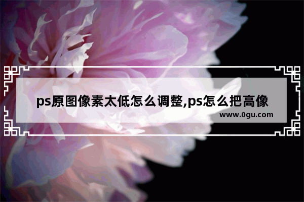 ps原图像素太低怎么调整,ps怎么把高像素图片变成低像素