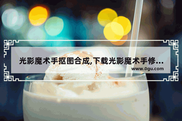 光影魔术手抠图合成,下载光影魔术手修图软件