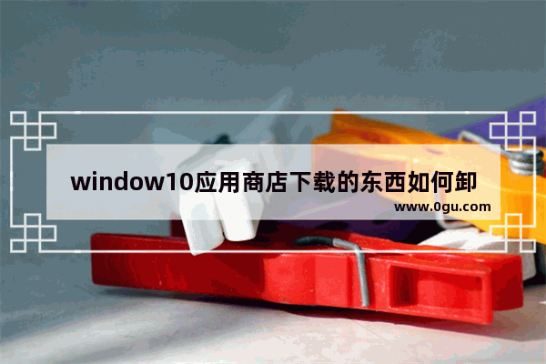 window10应用商店下载的东西如何卸载,win10应用商店如何卸载软件