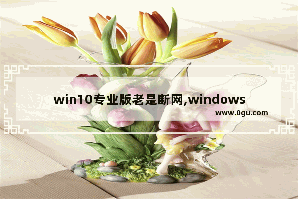 win10专业版老是断网,windows10经常断网怎么办