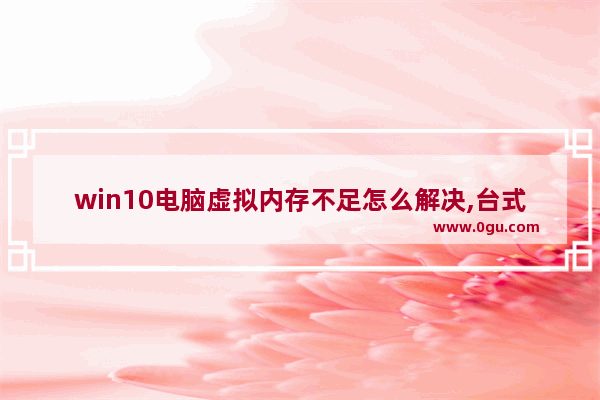 win10电脑虚拟内存不足怎么解决,台式电脑显示虚拟内存不足怎么办