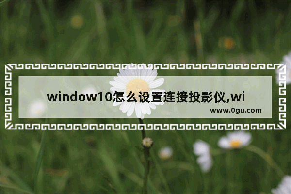 window10怎么设置连接投影仪,win10电脑与投影仪连的最简单步骤