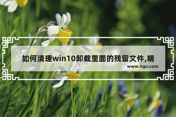 如何清理win10卸载里面的残留文件,精简windows10删文件