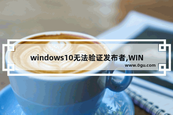 windows10无法验证发布者,WIN10由于无法验证发布者,所以windows已经阻止此软件