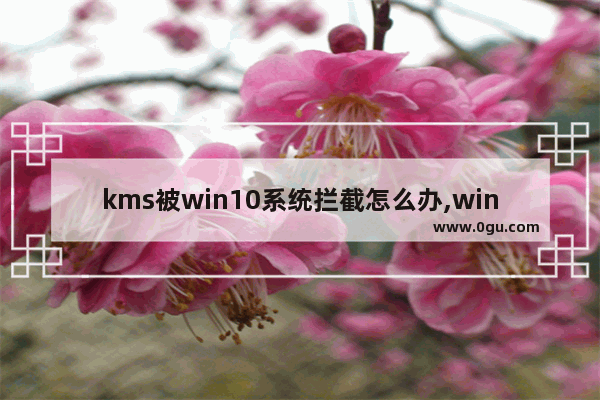 kms被win10系统拦截怎么办,win10杀毒总是拦截kms激活