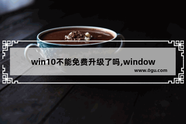 win10不能免费升级了吗,windows10用不用升级