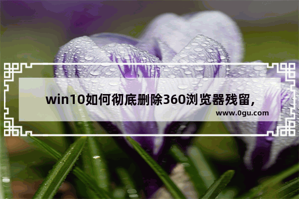 win10如何彻底删除360浏览器残留,怎么删除360浏览痕迹