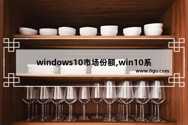 windows10市场份额,win10系统市场占有率