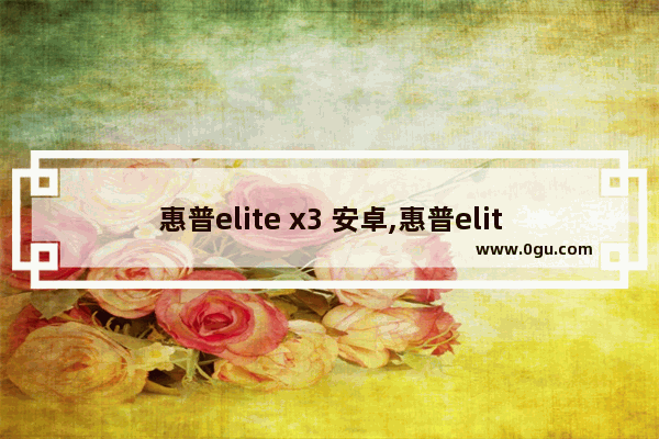 惠普elite x3 安卓,惠普elite x3刷安卓