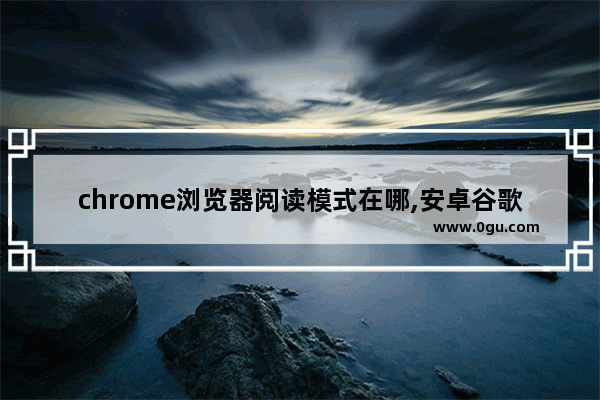 chrome浏览器阅读模式在哪,安卓谷歌浏览器阅读模式