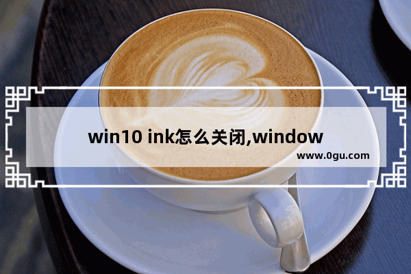 win10 ink怎么关闭,windowsink怎么关掉