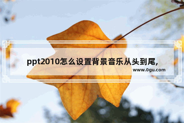 ppt2010怎么设置背景音乐从头到尾,如何设置整个ppt背景音乐