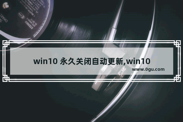 win10 永久关闭自动更新,win10 永久关闭自动更新