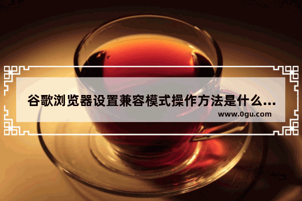 谷歌浏览器设置兼容模式操作方法是什么,谷歌浏览器设置兼容模式操作方法有哪些