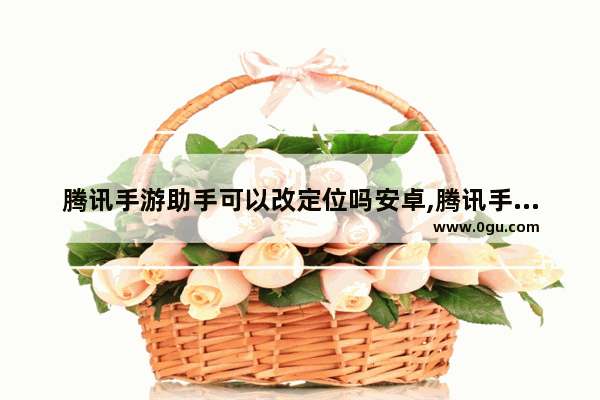 腾讯手游助手可以改定位吗安卓,腾讯手游助手可以改定位吗苹果手机