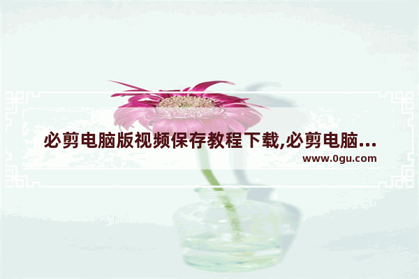 必剪电脑版视频保存教程下载,必剪电脑版视频保存教程在哪