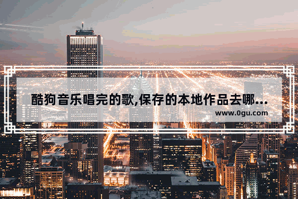 酷狗音乐唱完的歌,保存的本地作品去哪里找 ,酷狗唱唱保存本地的歌在哪里