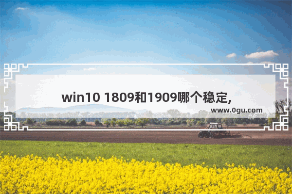 win10 1809和1909哪个稳定,windows10 1809和1909哪个好用