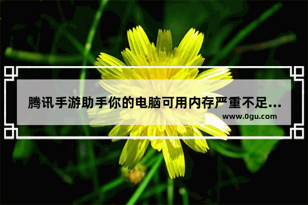 腾讯手游助手你的电脑可用内存严重不足,电脑内存不足3g无法安装腾讯手游助手