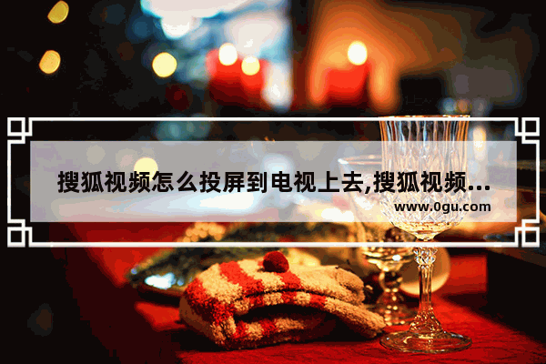 搜狐视频怎么投屏到电视上去,搜狐视频怎么在电视上投屏