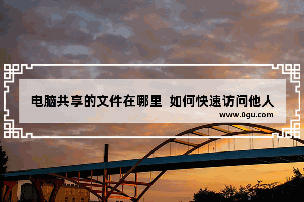 电脑共享的文件在哪里  如何快速访问他人电脑上的共享文件夹