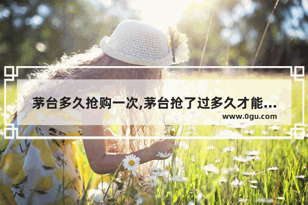 茅台多久抢购一次,茅台抢了过多久才能再买