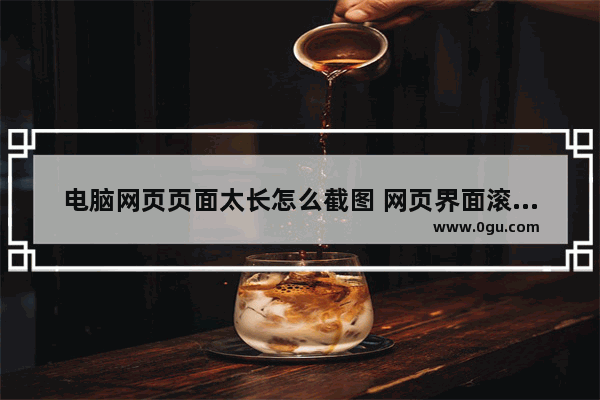 电脑网页页面太长怎么截图 网页界面滚动截图的三种方法