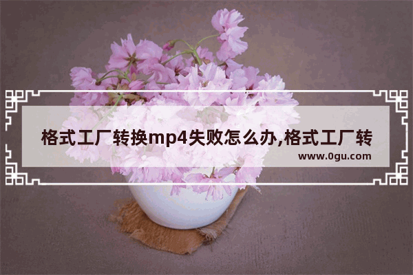 格式工厂转换mp4失败怎么办,格式工厂转换mp4不完整