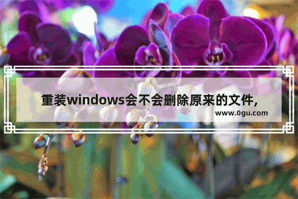 重装windows会不会删除原来的文件,win10重装不删除文件
